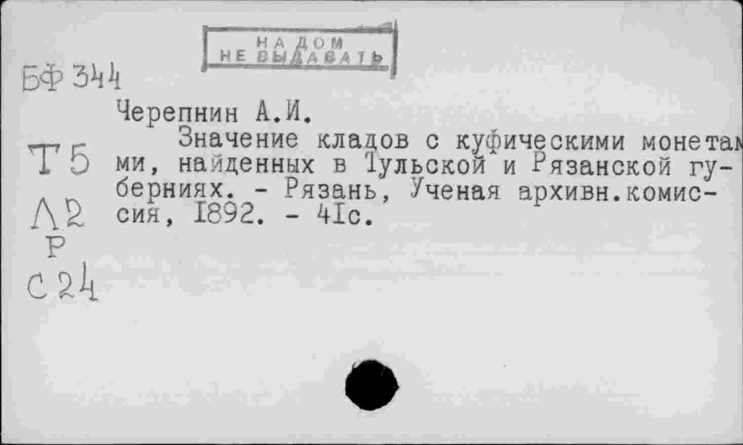 ﻿H A
НЕ ВЫ
БФ 344
Черепнин A.И.
r. Значение кладов с куфическими монетаї
1 О ми, найденных в Іульскои и Рязанской губерниях. - Рязань, Ученая архивы.КОМИС-
АМ сия, 1892. - 41с.